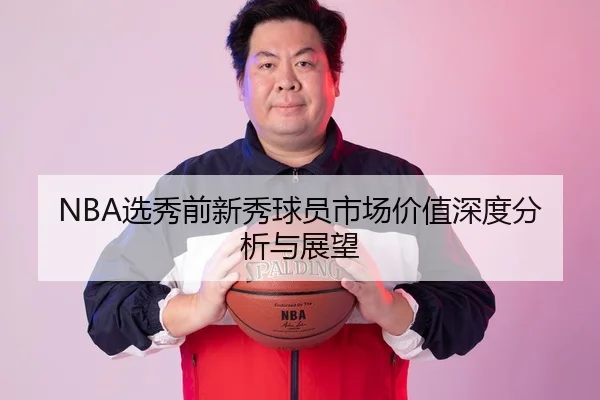 NBA选秀前新秀球员市场价值深度分析与展望
