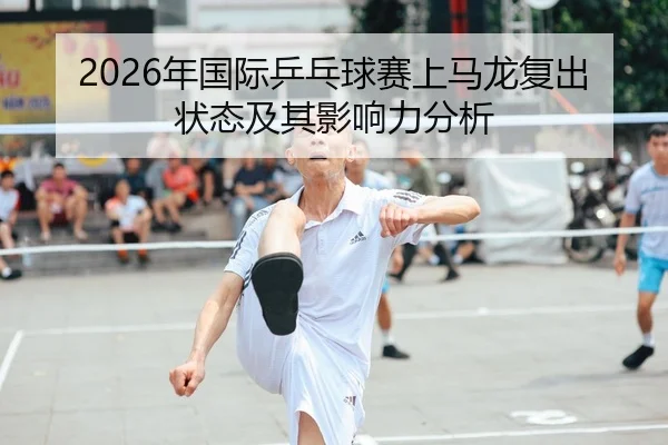 2026年国际乒乓球赛上马龙复出状态及其影响力分析