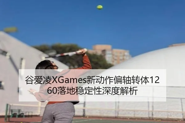 谷爱凌XGames新动作偏轴转体1260落地稳定性深度解析