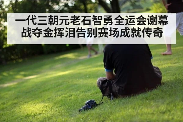一代三朝元老石智勇全运会谢幕战夺金挥泪告别赛场成就传奇