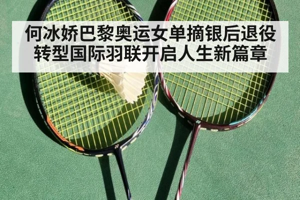何冰娇巴黎奥运女单摘银后退役转型国际羽联开启人生新篇章
