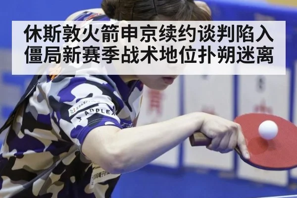 休斯敦火箭申京续约谈判陷入僵局新赛季战术地位扑朔迷离